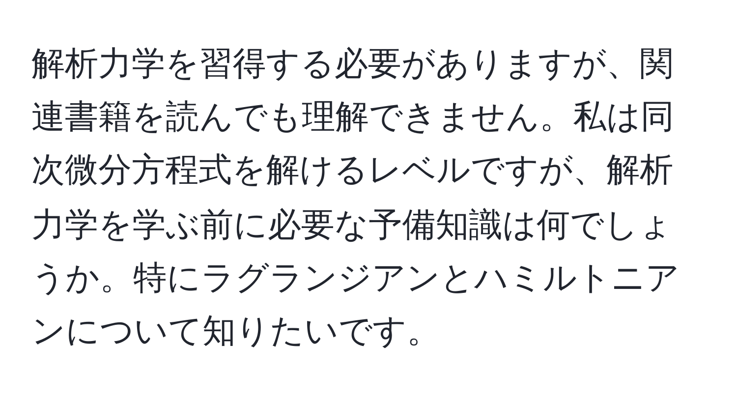 解析力学を習得する必要がありますが、関連書籍を読んでも理解できません。私は同次微分方程式を解けるレベルですが、解析力学を学ぶ前に必要な予備知識は何でしょうか。特にラグランジアンとハミルトニアンについて知りたいです。