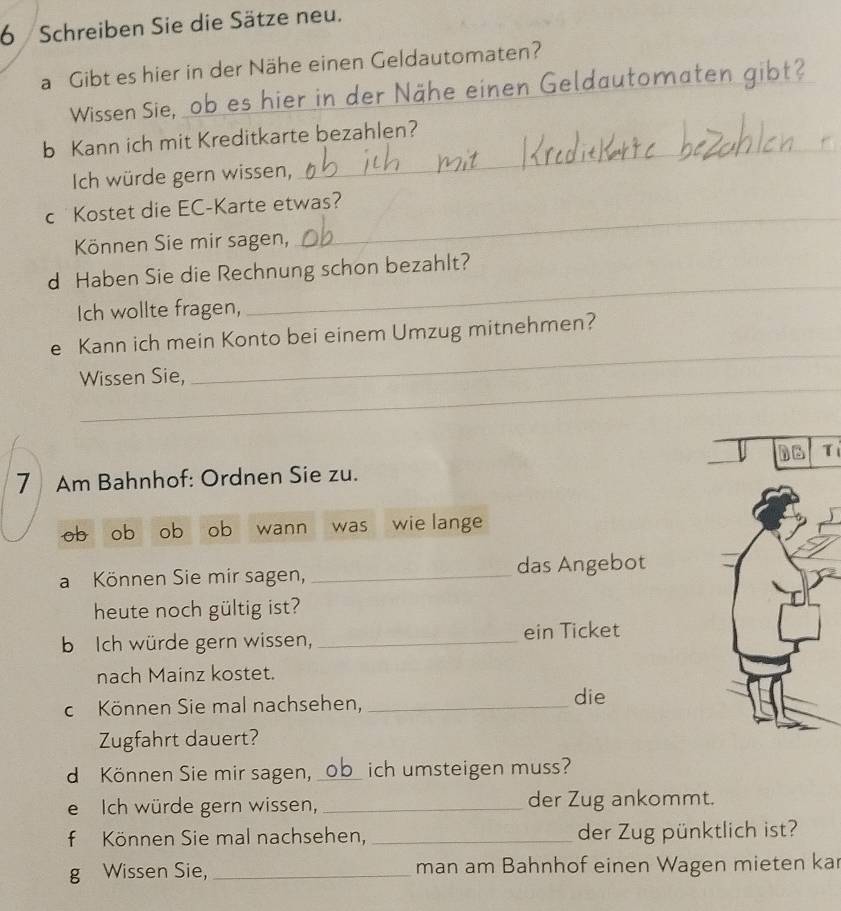 Schreiben Sie die Sätze neu. 
a Gibt es hier in der Nähe einen Geldautomaten? 
Wissen Sie, ob es hier in der Nähe einen Geldautomaten gibt? 
_ 
b Kann ich mit Kreditkarte bezahlen? 
Ich würde gern wissen, 
c Kostet die EC-Karte etwas? 
Können Sie mir sagen, 
_ 
d Haben Sie die Rechnung schon bezahlt? 
Ich wollte fragen, 
_ 
_ 
e Kann ich mein Konto bei einem Umzug mitnehmen? 
_ 
Wissen Sie, 
Tí 
7 Am Bahnhof: Ordnen Sie zu. 
ob ob ob ob wann was wie lange 
a Können Sie mir sagen, _das Angebot 
heute noch gültig ist? 
b Ich würde gern wissen, _ein Ticket 
nach Mainz kostet. 
c Können Sie mal nachsehen, _die 
Zugfahrt dauert? 
d Können Sie mir sagen, _ich umsteigen muss? 
e Ich würde gern wissen, _der Zug ankommt. 
f Können Sie mal nachsehen, _der Zug pünktlich ist? 
g Wissen Sie, _man am Bahnhof einen Wagen mieten ka