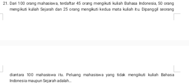 Dari 100 orang mahasiswa, terdaftar 45 orang mengikuti kuliah Bahasa Indonesia, 50 orang 
mengikuti kuliah Sejarah dan 25 orang mengikuti kedua mata kuliah itu. Dipanggil seorang 
diantara 100 mahasiswa itu. Peluang mahasiswa yang tidak mengikuti kuliah Bahasa 
Indonesia maupun Sejarah adalah...