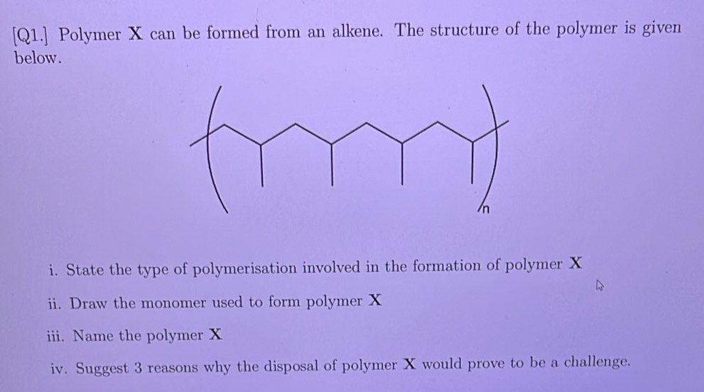 [Q1.] Polymer X can be formed from an alkene. The structure of the polymer is given 
below. 
i. State the type of polymerisation involved in the formation of polymer X
ii. Draw the monomer used to form polymer X
iii. Name the polymer X
iv. Suggest 3 reasons why the disposal of polymer X would prove to be a challenge.