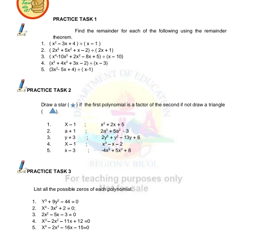 PRACTICE TASK 1 
Find the remainder for each of the following using the remainder 
theorem. 
1. (x^2-3x+4)/ (x-1)
2. (2x^3+5x^2+x-2)/ (2x+1)
3. (x^4-10x^3+2x^2-8x+5)/ (x-10)
4. (x^3+4x^2+3x-2)/ (x-3)
5. (3x^2-5x+4)/ (x-1)
PRACTICE TASK 2 
Draw a star ( ★ ) if the first polynomial is a factor of the second if not draw a triangle 
). 
1. X-1 x^2+2x+5
2. a+1 2a^3+5a^2-3
3. y+3 2y^3+y^2-13y+6
4. X-1 x^3-x-2
5. x-3 -4x^3+5x^2+8
PRACTICE TASK 3 
For tea purposes only 
List all the possible zeros of each polynomials a le 
1. Y^3+9y^2-44=0
2. X^4-3x^2+2=0
3. 2x^2-5x-3=0
4. X^3-2x^2-11x+12=0
5. X^4-2x^2-16x-15=0