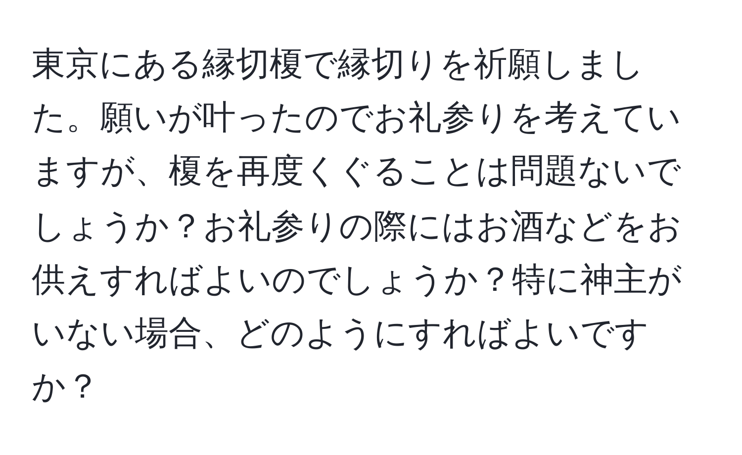 東京にある縁切榎で縁切りを祈願しました。願いが叶ったのでお礼参りを考えていますが、榎を再度くぐることは問題ないでしょうか？お礼参りの際にはお酒などをお供えすればよいのでしょうか？特に神主がいない場合、どのようにすればよいですか？