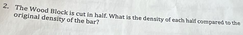 The Wood Block is cut in half. What is the density of each half compared to the 
original density of the bar?