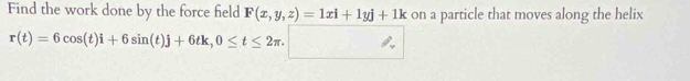 Find the work done by the force field F(x,y,z)=1xi+1yj+1k on a particle that moves along the helix
r(t)=6cos (t)i+6sin (t)j+6tk, 0≤ t≤ 2π. □