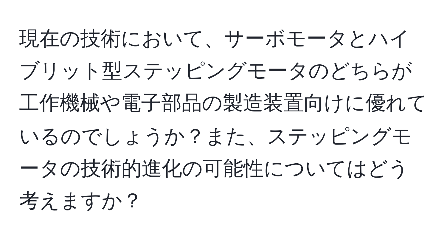 現在の技術において、サーボモータとハイブリット型ステッピングモータのどちらが工作機械や電子部品の製造装置向けに優れているのでしょうか？また、ステッピングモータの技術的進化の可能性についてはどう考えますか？