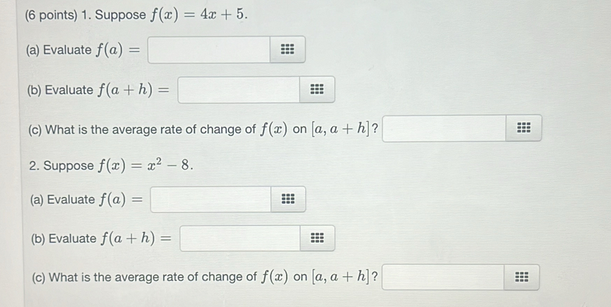 Suppose f(x)=4x+5. 
(a) Evaluate f(a)=□
(b) Evaluate f(a+h)=□
(c) What is the average rate of change of f(x) on [a,a+h] ? □ ≌ s
2. Suppose f(x)=x^2-8. 
(a) Evaluate f(a)=□ ::: 
(b) Evaluate f(a+h)=□ · · 
overline  
(c) What is the average rate of change of f(x) on [a,a+h] ? □ ≌ s: