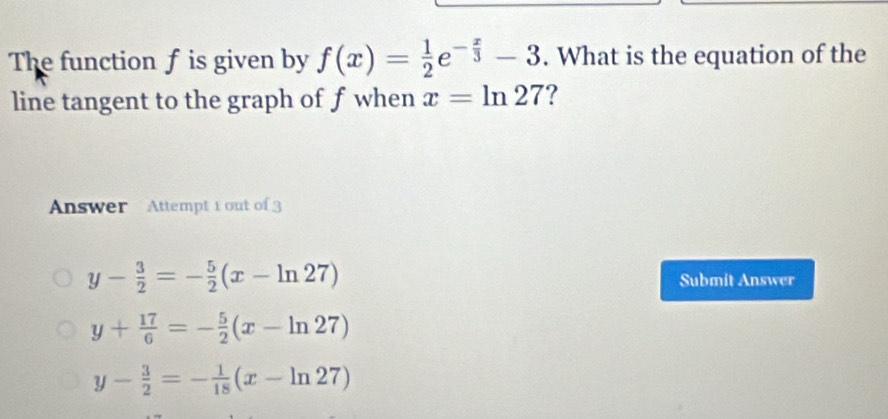 The function f is given by f(x)= 1/2 e^(-frac x)3-3. What is the equation of the
line tangent to the graph of f when x=ln 27 ?
Answer Attempt 1 out of 3
y- 3/2 =- 5/2 (x-ln 27) Submit Answer
y+ 17/6 =- 5/2 (x-ln 27)
y- 3/2 =- 1/18 (x-ln 27)