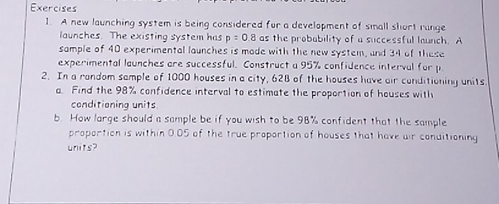 A new launching system is being considered fur a development of small short range 
launches. The existing system has p=0.8 as the probability of a successful launch. A 
sample of 40 experimental launches is made with the new system, and 34 of these 
experimental launches are successful. Construct a 95% confidence interval for p
2. In a random sample of 1000 houses in a city, 628 of the houses have air conditioning units. 
a. Find the 98% confidence interval to estimate the proportion of houses with 
conditioning units 
b. How large should a sample be if you wish to be 98% confident that the sample 
proportion is within 0.05 of the true proportion of houses that have air conditioning 
units?