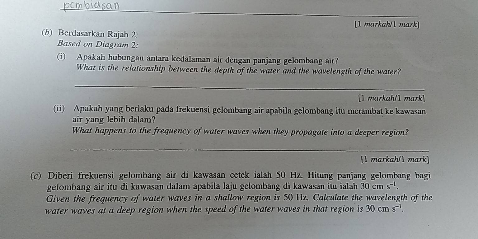 [1 markah/1 mark] 
(b) Berdasarkan Rajah 2: 
Based on Diagram 2: 
(i) Apakah hubungan antara kedalaman air dengan panjang gelombang air? 
What is the relationship between the depth of the water and the wavelength of the water? 
_ 
[1 markah/1 mark] 
(ii) Apakah yang berlaku pada frekuensi gelombang air apabila gelombang itu merambat ke kawasan 
air yang lebih dalam? 
What happens to the frequency of water waves when they propagate into a deeper region? 
_ 
[1 markah/1 mark] 
(c) Diberi frekuensi gelombang air di kawasan cetek ialah 50 Hz. Hitung panjang gelombang bagi 
gelombang air itu di kawasan dalam apabila laju gelombang di kawasan itu ialah 30cms^(-1). 
Given the frequency of water waves in a shallow region is 50 Hz. Calculate the wavelength of the 
water waves at a deep region when the speed of the water waves in that region is 30cms^(-1).