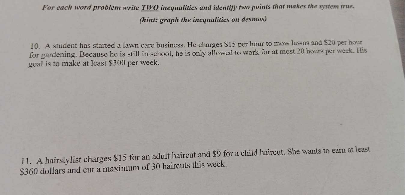 For each word problem write TWQ inequalities and identify two points that makes the system true. 
(hint: graph the inequalities on desmos) 
10. A student has started a lawn care business. He charges $15 per hour to mow lawns and $20 per hour
for gardening. Because he is still in school, he is only allowed to work for at most 20 hours per week. His 
goal is to make at least $300 per week. 
11. A hairstylist charges $15 for an adult haircut and $9 for a child haircut. She wants to earn at least
$360 dollars and cut a maximum of 30 haircuts this week.