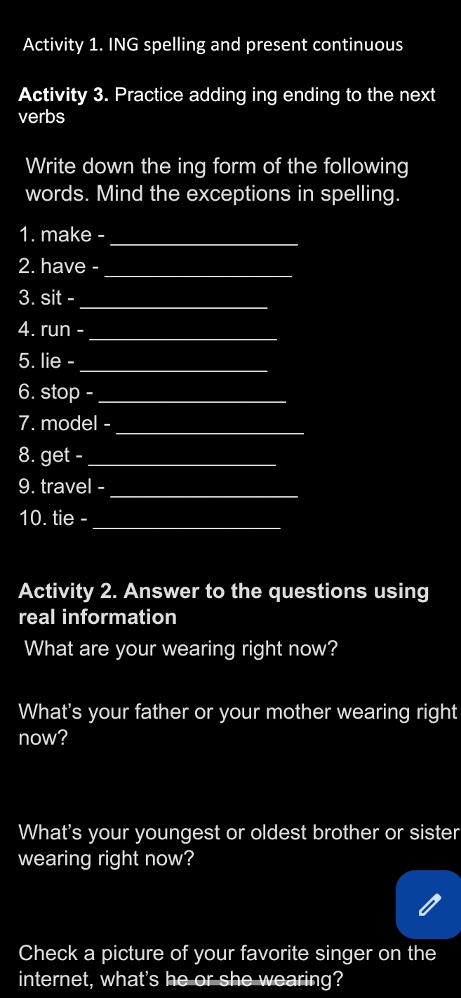 Activity 1. ING spelling and present continuous 
Activity 3. Practice adding ing ending to the next 
verbs 
Write down the ing form of the following 
words. Mind the exceptions in spelling. 
1. make -_ 
2. have -_ 
3. sit - 
_ 
4. run -_ 
5. lie -_ 
6. stop -_ 
7. model -_ 
8. get -_ 
9. travel -_ 
10. tie -_ 
Activity 2. Answer to the questions using 
real information 
What are your wearing right now? 
What's your father or your mother wearing right 
now? 
What's your youngest or oldest brother or sister 
wearing right now? 
Check a picture of your favorite singer on the 
internet, what's he or she wearing?