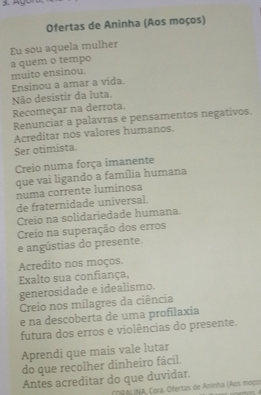 Ofertas de Aninha (Aos moços) 
Eu sou aquela mulher 
a quem o tempo 
muito ensinou. 
Ensinou a amar a vida. 
Não desistir da luta. 
Recomeçar na derrota. 
Renunciar a palavras e pensamentos negativos. 
Acreditar nos valores humanos. 
Ser otimista. 
Creio numa força imanente 
que vai ligando a família humana 
numa corrente luminosa 
de fraternidade universal. 
Creio na solidariedade humana. 
Creio na superação dos erros 
e angústias do presente. 
Acredito nos moços. 
Exalto sua confiança, 
generosidade e idealismo. 
Creio nos milagres da ciência 
e na descoberta de uma profilaxia 
futura dos erros e violências do presente. 
Aprendi que mais vale lutar 
do que recolher dinheiro fácil. 
Antes acreditar do que duvidar. 
CoRALINA, Cora. Ofertas de Aninha (Aos moços