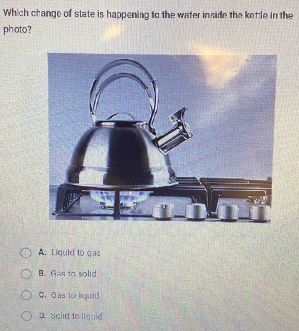 Which change of state is happening to the water inside the kettle in the
photo?
A. Liquid to gas
B. Gas to solid
C. Gas to liquid
D. Solid to liquid