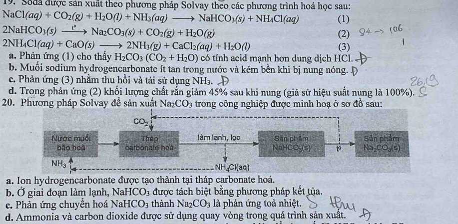 Sốda được sản xuất theo phương pháp Solvay theo các phương trình hoá học sau:
NaCl(aq)+CO_2(g)+H_2O(l)+NH_3(aq)to NaHCO_3(s)+NH_4Cl(aq) (1)
2NaHCO_3(s)xrightarrow t°Na_2CO_3(s)+CO_2(g)+H_2O(g)
(2)
2NH_4Cl(aq)+CaO(s)to 2NH_3(g)+CaCl_2(aq)+H_2O(l)
(3)
a. Phản ứng (1) cho thấy H_2CO_3(CO_2+H_2O) có tính acid mạnh hơn dung dịch HCl.
b. Muối sodium hydrogencarbonate ít tan trong nước và kém bền khi bị nung nóng.
c. Phản ứng (3) nhằm thu hồi và tái sử dụng NH_3. I
d. Trong phản ứng (2) khối lượng chất rắn giảm 45% sau khi nung (giả sử hiệu suất nung là 100%).
20. Phương pháp Solvay đề sản xuất Na_2CO_3 trong công nghiệp được minh hoạ ở sơ đồ sau:
CO_2
Nước muối Thép làm lạnh, lọc Sân phẩm Sản phẩm
bão hoà carbonate hoá NaHC O_3(s) to Na_2CO_3(s)
NH_3
NH_4Cl(aq)
a. Ion hydrogencarbonate được tạo thành tại tháp carbonate hoá.
b. Ở giai đoạn làm lạnh, NaHCO_3 được tách biệt bằng phương pháp kết tủa.
c. Phản ứng chuyền hoá NaHCO_3 thành Na_2CO_3 là phản ứng toả nhiệt.
d. Ammonia và carbon dioxide được sử dụng quay vòng trong quá trình sản xuất.