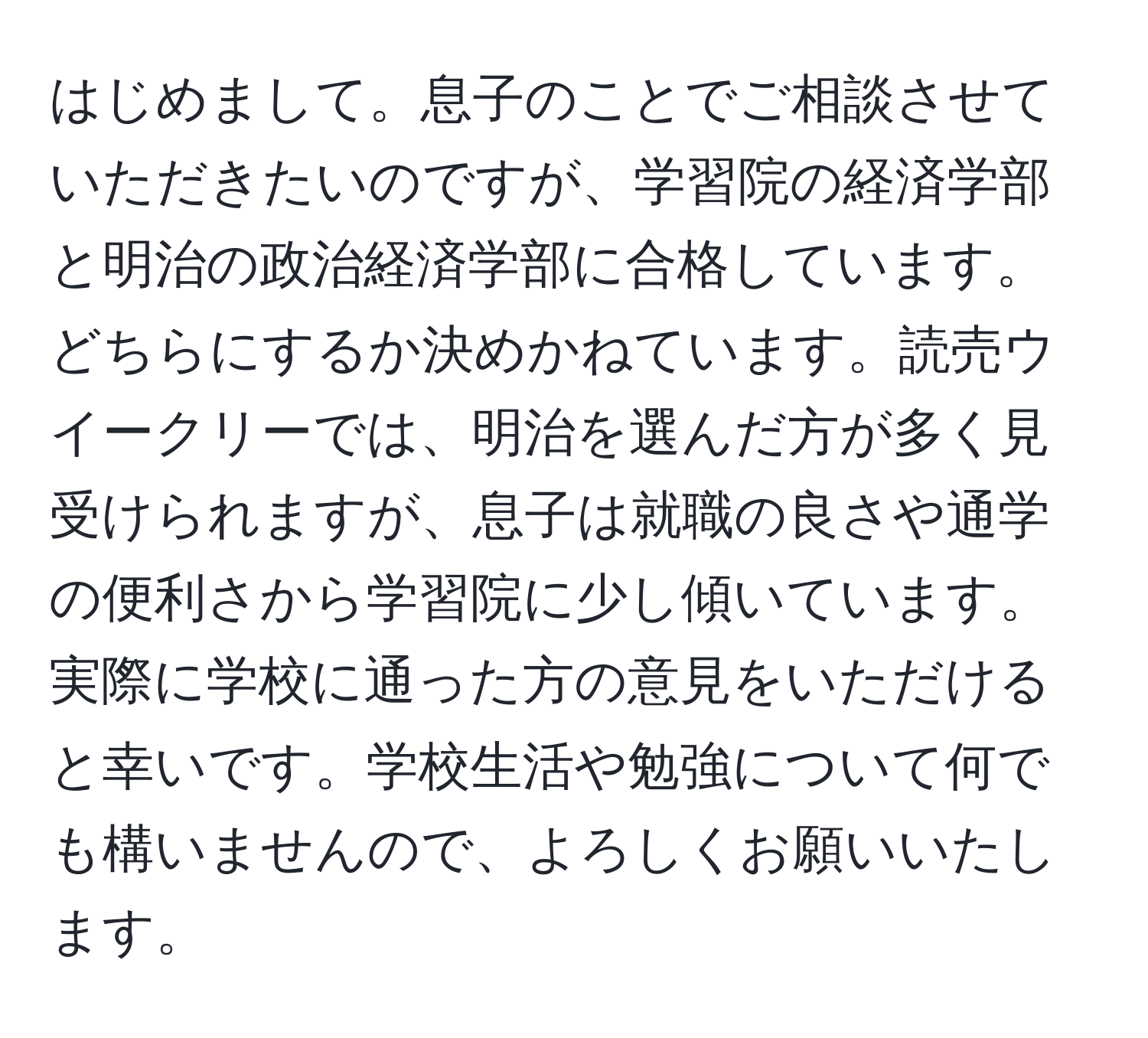 はじめまして。息子のことでご相談させていただきたいのですが、学習院の経済学部と明治の政治経済学部に合格しています。どちらにするか決めかねています。読売ウイークリーでは、明治を選んだ方が多く見受けられますが、息子は就職の良さや通学の便利さから学習院に少し傾いています。実際に学校に通った方の意見をいただけると幸いです。学校生活や勉強について何でも構いませんので、よろしくお願いいたします。