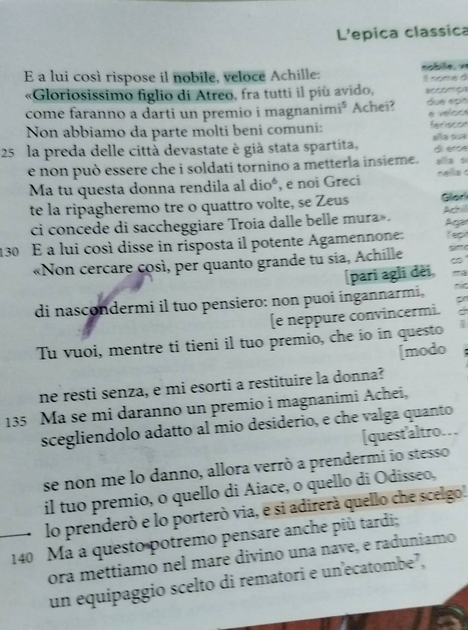 L'epica classica 
E a lui così rispose il nobile, veloce Achille: nobie, « 
Il nome d 
«Gloriosissimo figlio di Atreo, fra tutti il più avido, 
come faranno a darti un premio i magnanimi³ Achei? due épín 
é velo o 
Non abbiamo da parte molti beni comuni: 
feriscón
25 la preda delle città devastate è già stata spartita, alá sue 
d em 
e non può essere che i soldati tornino a metterla insieme. 
nella 
Ma tu questa donna rendila al dioó, e noi Greci 
te la ripagheremo tre o quattro volte, se Zeus Glon 
ci concede di saccheggiare Troia dalle belle mura . 
Acar
130 É a lui così disse in risposta il potente Agamennone: Tep 
«Non cercare così, per quanto grande tu sia, Achille 
[pari agli dèi, 
di nascondermi il tuo pensiero: non puoi ingannarmi, 
[e neppure convincermi. . 
Tu vuoi, mentre ti tieni il tuo premio, che io in questo 1 
[modo : 
ne resti senza, e mi esorti a restituire la donna?
135 Ma se mi daranno un premio i magnanimi Achei, 
scegliendolo adatto al mio desiderio, e che valga quanto 
[quest'altro. 
se non me lo danno, allora verrò a prendermi io stesso 
il tuo premio, o quello di Aiace, o quello di Odisseo, 
lo prenderò e lo porterò via, e si adirerà quello che scelgo.
140 Ma a questo potremo pensare anche più tardi; 
ora mettiamo nel mare divino una nave, e raduniamo 
un equipaggio scelto di rematori e unecatombe²,