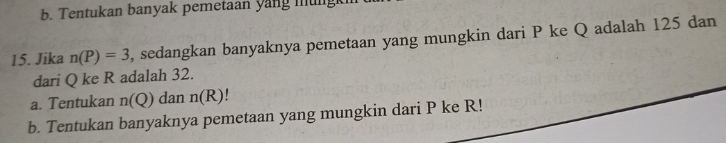 Tentukan banyak pemetaan yang mung 
15. Jika n(P)=3 , sedangkan banyaknya pemetaan yang mungkin dari P ke Q adalah 125 dan 
dari Q ke R adalah 32. 
a. Tentukan n(Q) dan n(R)
b. Tentukan banyaknya pemetaan yang mungkin dari P ke R!