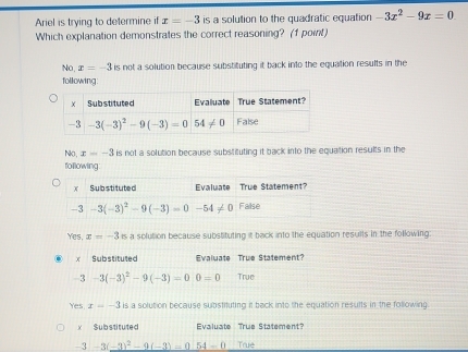 Ariel is trying to determine if x=-3 is a solution to the quadratic equation -3x^2-9x=0
Which explanation demonstrates the correct reasoning? (1 point)
No, x=-3 is not a solution because substituting it back into the equation results in the
following:
No, x=-3 is not a solution because substituting it back into the equation results in the
following
Yes, x=-3is a solution because substituting it back into the equation resuils in the following:
Yes x=-3 is a solution because substituting it back into the equation results in the following
x Substituted Evaluate True Statement?
-3 -3(-3)^2-9(-3)=0.54-0 True