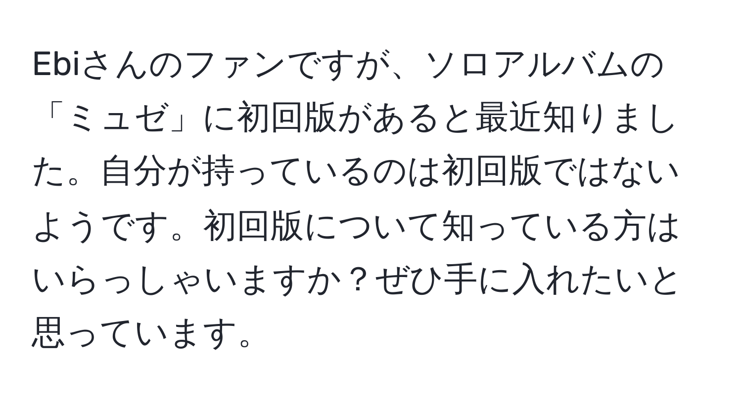 Ebiさんのファンですが、ソロアルバムの「ミュゼ」に初回版があると最近知りました。自分が持っているのは初回版ではないようです。初回版について知っている方はいらっしゃいますか？ぜひ手に入れたいと思っています。