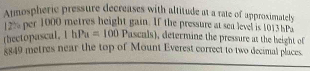 Atmospheric pressure decreases with altitude at a rate of approximately
2% per 1000 metres height gain. If the pressure at sea level is 1013 hPa
(hectopascal, 1hPu=100 Pas scals), determine the pressure at the height of
8849 metres near the top of Mount Everest correct to two decimal places.