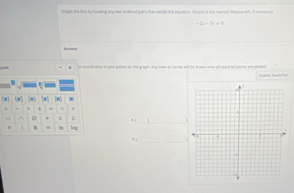 Graph the line by locating any two ordered pairs that satisly the equation. Round to the nearest thousandth, if necessary.
-2x-3y=0
Answer 
ypad - x he coordinates to plot points on the graph. Any lines or curves will be drawn once all required points are plotted. 
Enable Zoom/Pan 
sqrt(1) _  
(m) (m] [n) [a] m 
+ - × + m < > 
U ≠ S 2 A: ( _。 _) 
π  R ∞ ln log 
_ 
B: ( ._