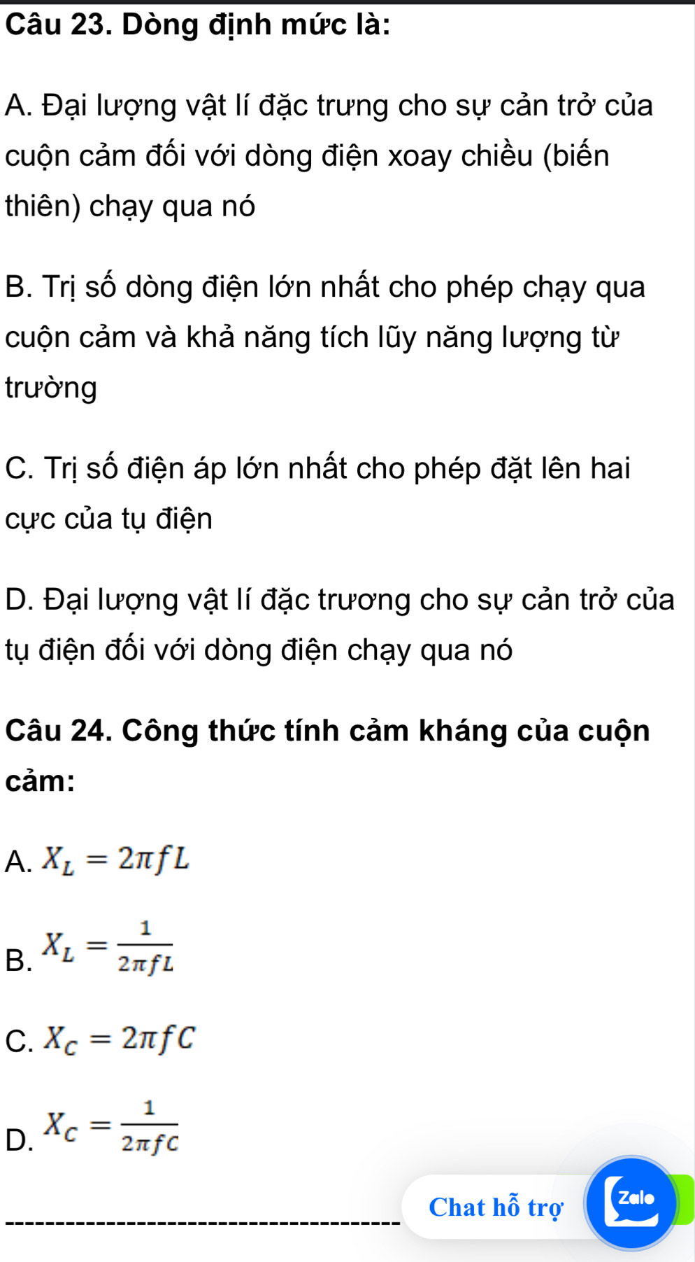 Dòng định mức là:
A. Đại lượng vật lí đặc trưng cho sự cản trở của
cuộn cảm đối với dòng điện xoay chiều (biến
thiên) chạy qua nó
B. Trị số dòng điện lớn nhất cho phép chạy qua
cuộn cảm và khả năng tích lũy năng lượng từ
trường
C. Trị số điện áp lớn nhất cho phép đặt lên hai
cực của tụ điện
D. Đại lượng vật lí đặc trương cho sự cản trở của
tụ điện đối với dòng điện chạy qua nó
Câu 24. Công thức tính cảm kháng của cuộn
cảm:
A. X_L=2π fL
B. X_L= 1/2π fL 
C. X_c=2π fC
D. X_C= 1/2π fC 
Chat hhat 0 trợ Zalo