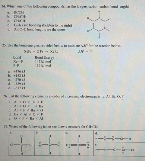 Which one of the following compounds has the Iongest carbon-carbon bond length?
a. HCCH
b. CH_2CH_2
c. CH_3CH_3
d. C_6H_6 (see bonding skeleton to the right)
e. All C-C bond lengths are the same
25. Use the bond energies provided below to estimate △ _nH° for the reaction below.
XeF_2+2F_2to XeF_6 △ H°= ?
Bond Bond Energy
Xe-F 147kJmol^(-1)
F-F 159kJmol^(-1)
a. +376 kJ
b. +152 kJ
c. −270 kJ
d. -329 kJ
c. -617 kJ
26. List the following elements in order of increasing electronegativity: Al, Ba, O, F
a. Al
b. Al
c. AI
d. Ba
c. O
27. Which of the following is the best Lewis structure for CH_2Cl_2