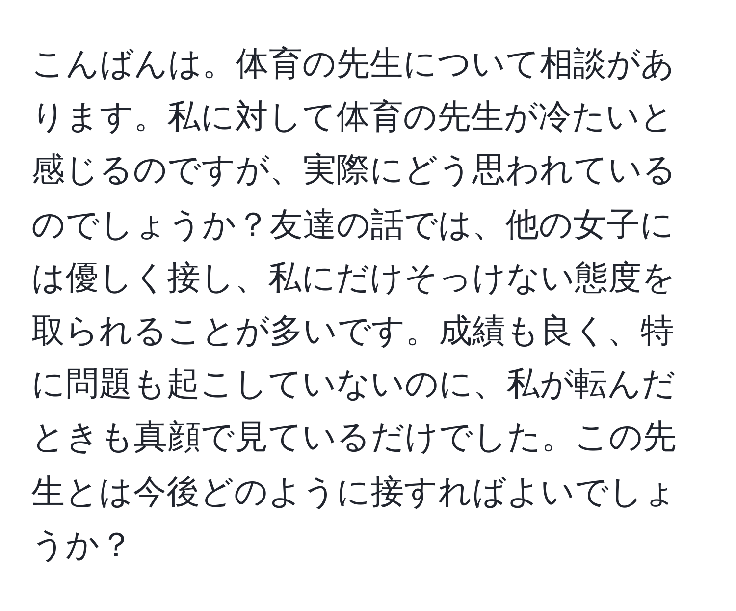 こんばんは。体育の先生について相談があります。私に対して体育の先生が冷たいと感じるのですが、実際にどう思われているのでしょうか？友達の話では、他の女子には優しく接し、私にだけそっけない態度を取られることが多いです。成績も良く、特に問題も起こしていないのに、私が転んだときも真顔で見ているだけでした。この先生とは今後どのように接すればよいでしょうか？