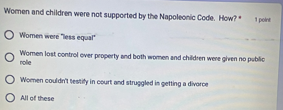 Women and children were not supported by the Napoleonic Code. How? * 1 point
Women were “less equal”
Women lost control over property and both women and children were given no public
role
Women couldn't testify in court and struggled in getting a divorce
All of these