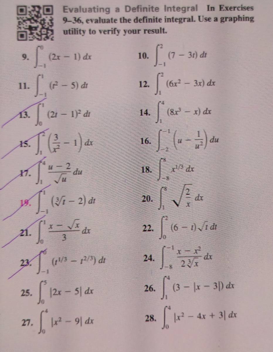 Evaluating a Definite Integral In Exercises
9-36, evaluate the definite integral. Use a graphing
utility to verify your result.
9. ∈t _(-1)^0(2x-1)dx 10. ∈t _(-1)^2(7-3t)dt
11. ∈t _(-1)^1(t^2-5)dt 12. ∈t _1^(2(6x^2)-3x)dx
13. ∈t _0^(1(2t-1)^2)dt 14. ∈t _1^(4(8x^3)-x)dx
15. ∈t _1^(2(frac 3)x^2-1)dx 16. ∈t _(-2)^(-1)(u- 1/u^2 )du
X7. ∈t _1^(4frac u-2)sqrt(u)du 18. ∈t _(-8)^8x^(1/3)dx
18. ∈t _(-1)^1(sqrt[3](t)-2)dt 20. ∈t _1^(8sqrt(frac 2)x)dx
22.
21. ∈t _0^(1frac x-sqrt(x))3dx ∈t _0^(2(6-t)sqrt t)dt
23. ∈t _(-1)^6(t^(1/3)-t^(2/3))dt
24. ∈t _(-8)^(-1) (x-x^2)/2sqrt[3](x) dx
25. ∈t _0^(5|2x-5|dx
26. ∈t _1^4(3-|x-3|)dx
27. ∈t _0^4|x^2)-9|dx
28. ∈t _0^(4|x^2)-4x+3|dx