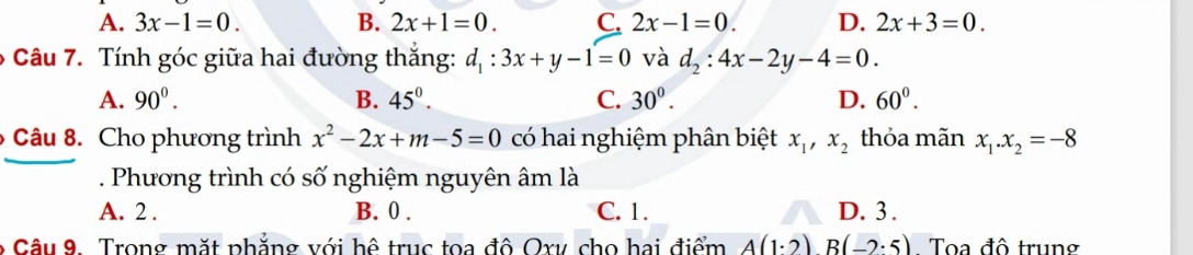 A. 3x-1=0. B. 2x+1=0. C. 2x-1=0. D. 2x+3=0. 
6 Câu 7. Tính góc giữa hai đường thắng: d_1:3x+y-1=0 và d_2:4x-2y-4=0.
A. 90^0. B. 45^(0^ C. 30^0). D. 60^0. 
Câu 8. Cho phương trình x^2-2x+m-5=0 có hai nghiệm phân biệt x_1, x_2 thỏa mãn x_1. x_2=-8. Phương trình có số nghiệm nguyên âm là
A. 2. B. 0. C. 1. D. 3.
* Câu 9. Trong mặt phẳng với hệ trục toa đô Oxy cho hai điểm A(1· 2)B(-2· 5). Toa đô trung