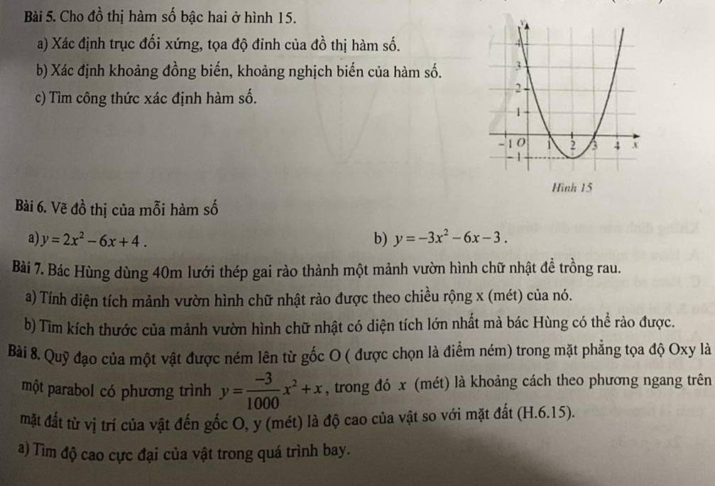 Cho đồ thị hàm số bậc hai ở hình 15.
a) Xác định trục đối xứng, tọa độ đinh của đồ thị hàm số.
b) Xác định khoảng đồng biến, khoảng nghịch biến của hàm số.
c) Tìm công thức xác định hàm số.
Hình 15
Bài 6. Vẽ đồ thị của mỗi hàm số
a) y=2x^2-6x+4. b) y=-3x^2-6x-3. 
Bài 7. Bác Hùng dùng 40m lưới thép gai rào thành một mảnh vườn hình chữ nhật đề trồng rau.
a) Tính diện tích mảnh vườn hình chữ nhật rào được theo chiều rộng x (mét) của nó.
b) Tim kích thước của mảnh vườn hình chữ nhật có diện tích lớn nhất mà bác Hùng có thể rào được.
Bài 8. Quỹ đạo của một vật được ném lên từ gốc O ( được chọn là điểm ném) trong mặt phẳng tọa độ Oxy là
một parabol có phương trình y= (-3)/1000 x^2+x , trong đó x (mét) là khoảng cách theo phương ngang trên
mặt đất từ vị trí của vật đến gốc O, y (mét) là độ cao của vật so với mặt đất (H.6.15).
a) Tìm độ cao cực đại của vật trong quá trình bay.