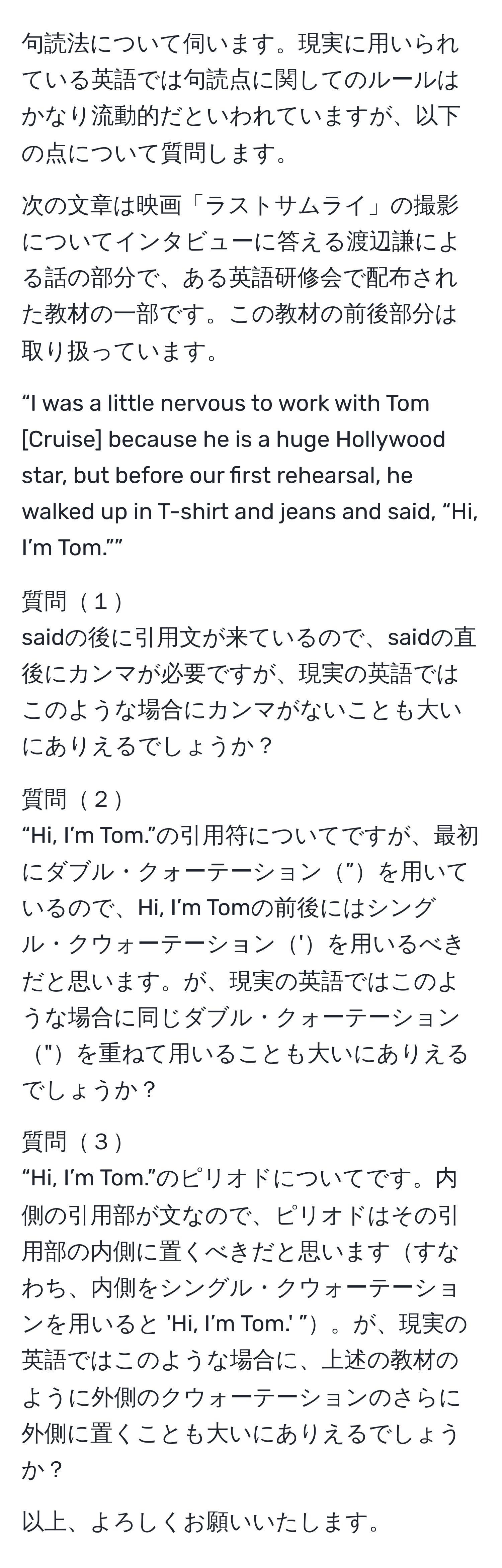 句読法について伺います。現実に用いられている英語では句読点に関してのルールはかなり流動的だといわれていますが、以下の点について質問します。

次の文章は映画「ラストサムライ」の撮影についてインタビューに答える渡辺謙による話の部分で、ある英語研修会で配布された教材の一部です。この教材の前後部分は取り扱っています。

“I was a little nervous to work with Tom [Cruise] because he is a huge Hollywood star, but before our first rehearsal, he walked up in T-shirt and jeans and said, “Hi, I’m Tom.””

質問１
saidの後に引用文が来ているので、saidの直後にカンマが必要ですが、現実の英語ではこのような場合にカンマがないことも大いにありえるでしょうか？

質問２
“Hi, I’m Tom.”の引用符についてですが、最初にダブル・クォーテーション”を用いているので、Hi, I’m Tomの前後にはシングル・クウォーテーション'を用いるべきだと思います。が、現実の英語ではこのような場合に同じダブル・クォーテーション"を重ねて用いることも大いにありえるでしょうか？

質問３
“Hi, I’m Tom.”のピリオドについてです。内側の引用部が文なので、ピリオドはその引用部の内側に置くべきだと思いますすなわち、内側をシングル・クウォーテーションを用いると 'Hi, I’m Tom.' ”。が、現実の英語ではこのような場合に、上述の教材のように外側のクウォーテーションのさらに外側に置くことも大いにありえるでしょうか？

以上、よろしくお願いいたします。