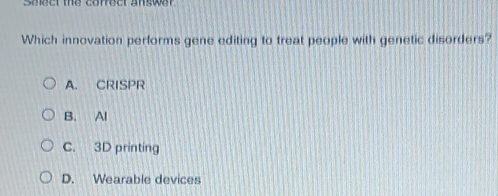 Select the correct answer
Which innovation performs gene editing to treat people with genetic disorders?
A. CRISPR
B. Al
C. 3D printing
D. Wearable devices