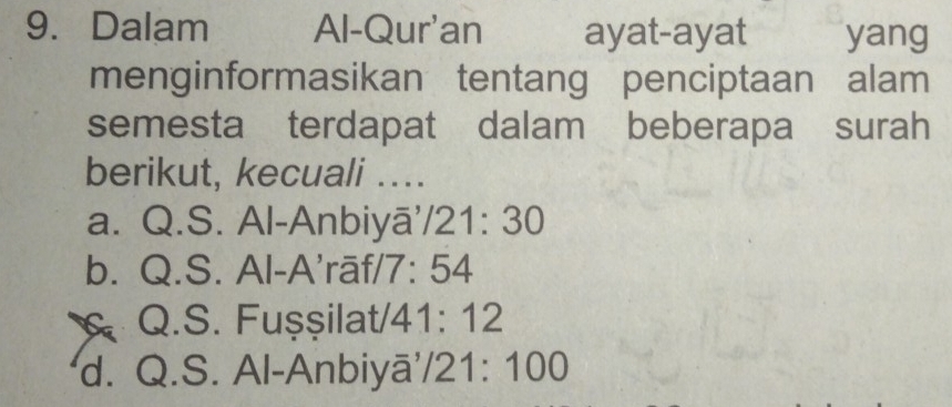 Dalam Al-Qur'an ayat-ayat yang
menginformasikan tentang penciptaan alam
semesta terdapat dalam beberapa surah
berikut, kecuali ....
a. Q.S. Al-Anbiyā. /21:30
b. Q.S. Al-A'rāf/ 7:54
Q.S. Fuşşilat/ 41:12
d. Q.S. Al-Anbiyā /21:100