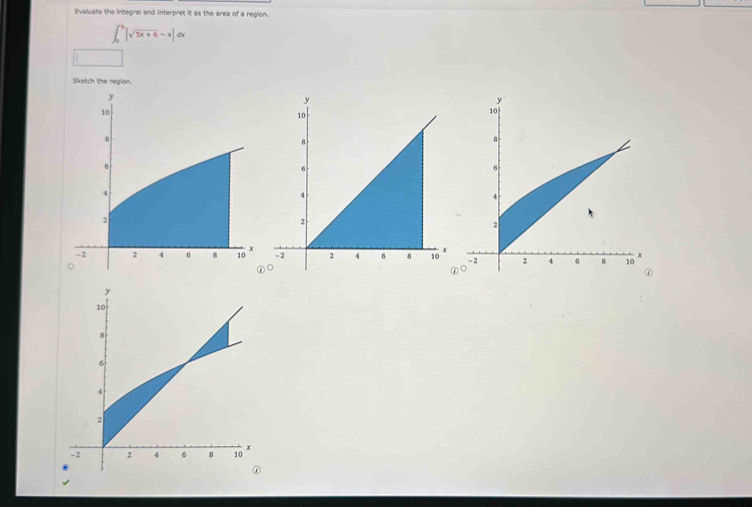 Evaluate the integral and interpret it as the area of a region.
∈t _0^(9|sqrt 5x+6)-x|dx
□ 
Sketch the region