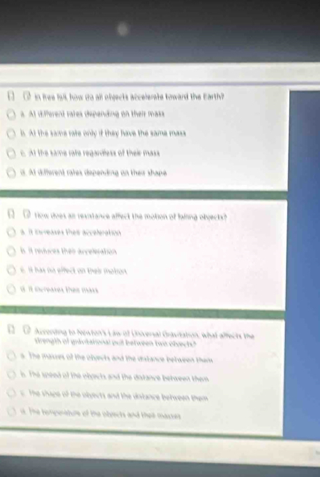 in free fall, how da all objects accelerate toward the Earth?
a. At different rates dipending on their mass
b. At the same rate only if they have the same mass
c. At the same rate regardless of their mass
d. At different rates depending on their shape
Tow does ai resistance affect the motion of failing objects?
a. it increases thes acceleration. it reduces then arceleration
6. It has no effect on their matron
it increates theis mars
According to Newton's Law of Universal Gravitation; what affects the
strength of gravitational pull between two ofvect?
s. The masres of the olyects and the diatance between them
s. The speed of the obects and the datance between them
The shape of the obyects and the dntance between them. The temperature of the obrects and thei masses
