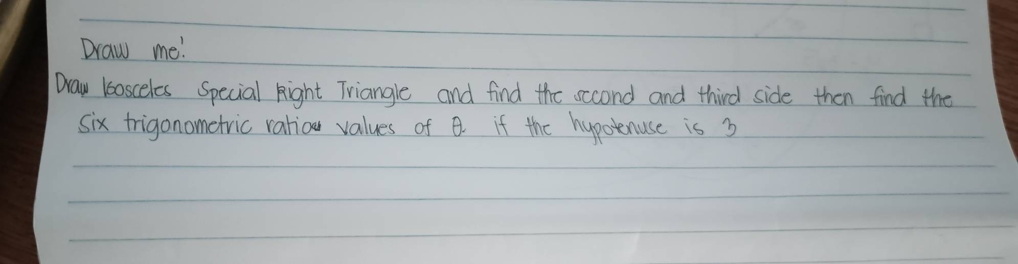 Draw me! 
Draw loosceles Special Right Triangle and find the sccond and third side then find the 
six frigonometric ratior values of B. if the hypotenuse is 3