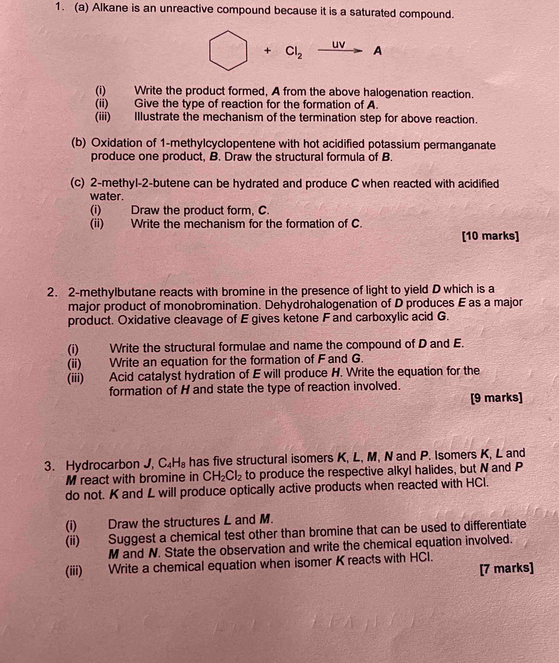 Alkane is an unreactive compound because it is a saturated compound.
□ +Cl_2xrightarrow UVA
(i) Write the product formed, A from the above halogenation reaction. 
(ii) Give the type of reaction for the formation of A. 
(iii) Illustrate the mechanism of the termination step for above reaction. 
(b) Oxidation of 1 -methylcyclopentene with hot acidified potassium permanganate 
produce one product, B. Draw the structural formula of B. 
(c) 2-methyl-2 -butene can be hydrated and produce C when reacted with acidified 
water. 
(i) Draw the product form, C. 
(ii) Write the mechanism for the formation of C. 
[10 marks] 
2. 2-methylbutane reacts with bromine in the presence of light to yield D which is a 
major product of monobromination. Dehydrohalogenation of D produces E as a major 
product. Oxidative cleavage of E gives ketone F and carboxylic acid G. 
(i) Write the structural formulae and name the compound of D and E. 
(ii) Write an equation for the formation of F and G. 
(iii) Acid catalyst hydration of E will produce H. Write the equation for the 
formation of H and state the type of reaction involved. 
[9 marks] 
3. Hydrocarbon J, C_4H_8 has five structural isomers K, L, M, N and P. Isomers K, L and
M react with bromine in CH_2Cl_2 to produce the respective alkyl halides, but N and P
do not. K and L will produce optically active products when reacted with HCl. 
(i) Draw the structures L and M. 
(ii) Suggest a chemical test other than bromine that can be used to differentiate
M and N. State the observation and write the chemical equation involved. 
(iii) Write a chemical equation when isomer K reacts with HCl. 
[7 marks]