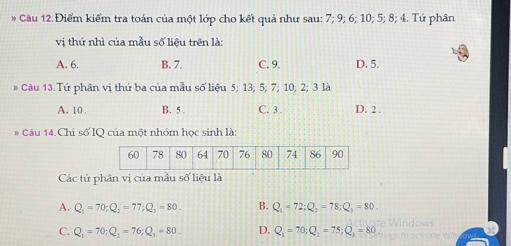 » Câu 12. Điểm kiểm tra toán của một lớp cho kết quả như sau: 7; 9; 6; 10; 5; 8; 4. Tứ phân
vị thứ nhì của mẫu số liệu trên là:
A. 6. B. 7. C. 9. D. 5.
» Câu 13. Tứ phân vị thứ ba của mẫu số liệu 5; 13; 5; 7; 10; 2; 3 là
A. 10. B. 5. C. 3. D. 2.
Câu 14.Chỉ số IQ của một nhóm học sinh là:
Các tứ phần vị của mẫu số liệu là
A. Q_1=70; Q_2=77; Q_3=80. B. Q_1=72; Q_2=78; Q_3=80.
C. Q_1=70; Q_2=76; Q_3=80. D. Q_1=70; Q_2=75; Q_3=80