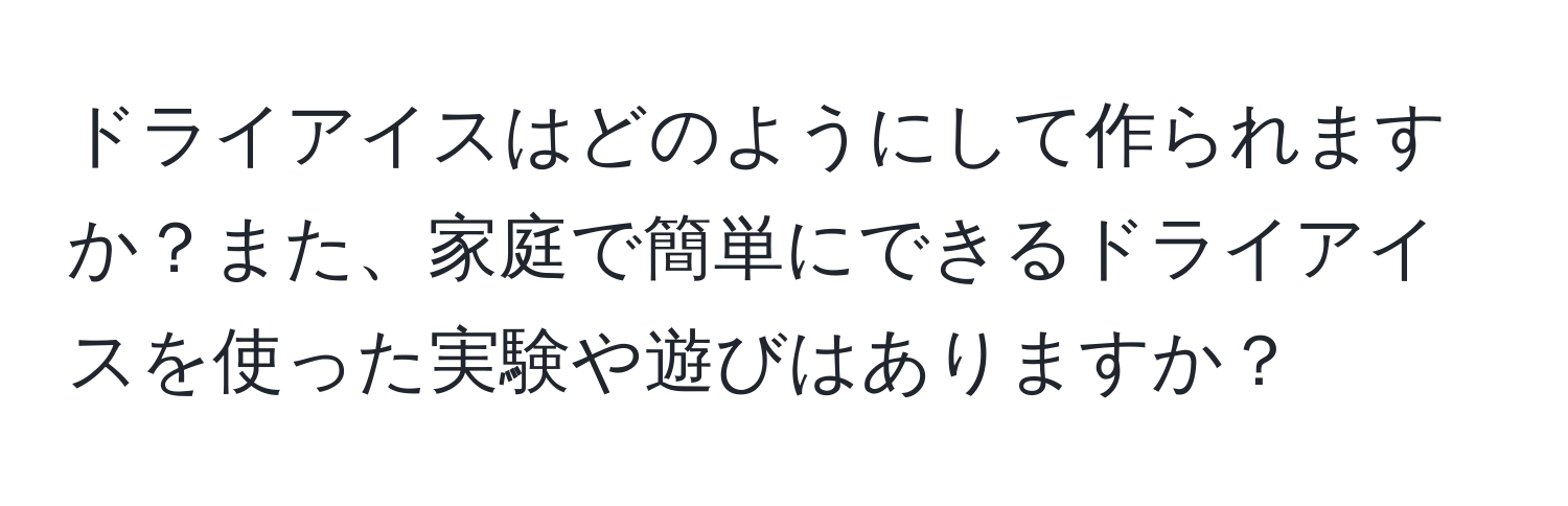 ドライアイスはどのようにして作られますか？また、家庭で簡単にできるドライアイスを使った実験や遊びはありますか？