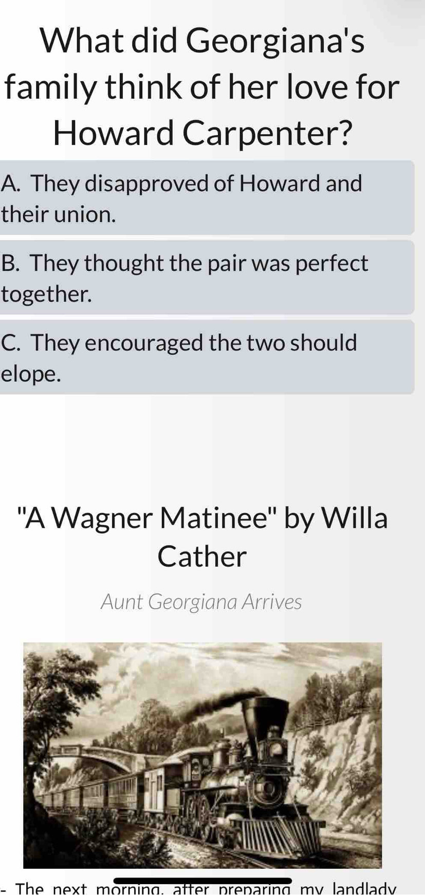 What did Georgiana's
family think of her love for
Howard Carpenter?
A. They disapproved of Howard and
their union.
B. They thought the pair was perfect
together.
C. They encouraged the two should
elope.
''A Wagner Matinee'' by Willa
Cather
Aunt Georgiana Arrives
- The next morning, after preparing my landlady