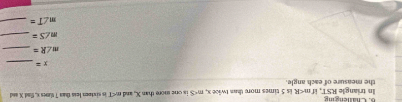 Challenging 
In triangle RST, if m is 5 times more than twice x, m is one more than X, and m∠ T is sixteen less than 7 times x, find X and 
the measure of each angle.
x= _ 
_ m∠ R=
_ m∠ S=
_ m∠ T=