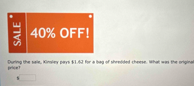 40% OFF! 
During the sale, Kinsley pays $1.62 for a bag of shredded cheese. What was the original 
price?
$□