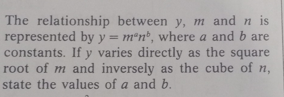 The relationship between y, m and n is 
represented by y=m^an^b , where a and b are 
constants. If y varies directly as the square 
root of m and inversely as the cube of n, 
state the values of a and b.