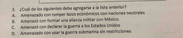 ¿Cuál de los siguientes debe agregarse a la lista anterior?
A. Amenazado con romper lazos económicos con naciones neutrales
B. Amenazó con formar una alianza militar con México.
C. Amenazó con declarar la guerra a los Estados Unidos
D. Amenazado con usar la guerra submarina sin restricciones