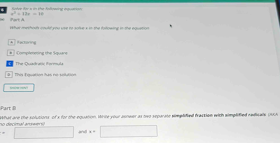 Solve for x in the following equation:
x^2+12x=10
(a) Part A
What methods could you use to solve x in the following in the equation
A Factoring
B Completeting the Square
The Quadratic Formula
D This Equation has no solution
SHOW HINT
Part B
What are the solutions of x for the equation. Write your asnwer as two separate simplified fraction with simplified radicals (AKA
no decimal answers)
=□ and x=□