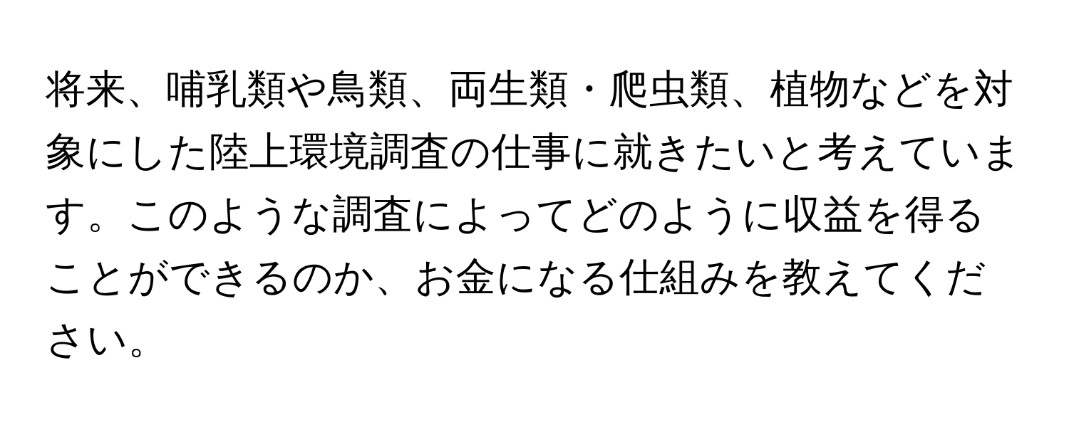 将来、哺乳類や鳥類、両生類・爬虫類、植物などを対象にした陸上環境調査の仕事に就きたいと考えています。このような調査によってどのように収益を得ることができるのか、お金になる仕組みを教えてください。