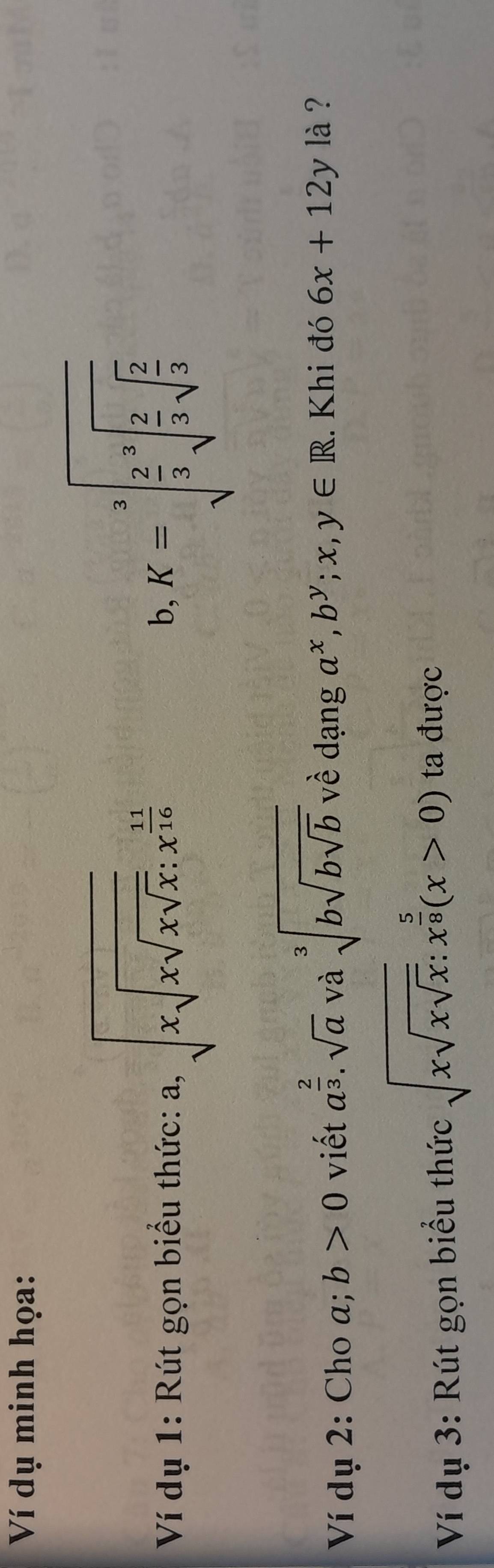 Ví dụ minh họa: 
Ví dụ 1: Rút gọn biểu thức: a, sqrt(xsqrt xsqrt x); x^(frac 11)16
b, K=sqrt[3](frac 2)3sqrt[3](frac 2)3sqrt(frac 2)3
Ví dụ 2: Cho a; b>0 viết a^(frac 2)3· sqrt(a) và sqrt[3](bsqrt bsqrt b) về dạng a^x, b^y;x,y∈ R. Khi đó 6x+12yla ? 
Ví dụ 3: Rút gọn biểu thức sqrt(xsqrt xsqrt x):x^(frac 5)8(x>0) ta được