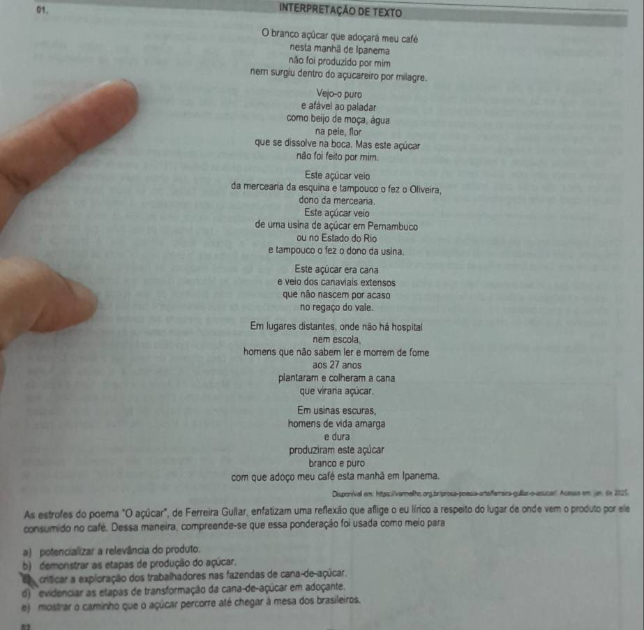 INTERPRETAÇÃO DE TEXTO
O branco açúcar que adoçará meu café
nesta manhã de Ipanema
não foi produzido por mim
nem surgiu dentro do açucareiro por milagre.
Vejo-o puro
e afável ao paladar
como beijo de moça, água
na pele, flor
que se dissolve na boca. Mas este açúcar
não foi feito por mim.
Este açúcar veio
da mercearia da esquina e tampouco o fez o Oliveira,
dono da merceana.
Este açúcar veio
de uma usina de açúcar em Pernambuco
ou no Estado do Río
e tampouco o fez o dono da usina.
Este açúcar era cana
e veio dos canaviais extensos
que não nascem por acaso
no regaço do vale.
Em lugares distantes, onde não há hospital
nem escola,
homens que não sabem ler e morrem de fome
aos 27 anos
plantaram e colheram a cana
que viraria açúcar.
Em usinas escuras,
homens de vida amarga
e dura
produziram este açúcar
branco e puro
com que adoço meu café esta manhã em Ipanema.
Disponival em: https:/ivermalho.org.briprosa-poesia artafferraira-gullar-o-acucarl Acesse em: jan. dn 2025.
As estrofes do poema "O açúcar", de Ferreira Gullar, enfatizam uma reflexão que aflige o eu lírico a respeito do lugar de onde vem o produto por ele
consumido no café. Dessa maneira, compreende-se que essa ponderação foi usada como meio para
a) potencializar a relevância do produto.
b) demonstrar as etapas de produção do açúcar.
crticar a exploração dos trabalhadores nas fazendas de cana-de-açúcar.
o)  evidenciar as etapas de transformação da cana-de-açúcar em adoçante.
e)   mostrar o caminho que o açúcar percorre até chegar à mesa dos brasileiros.